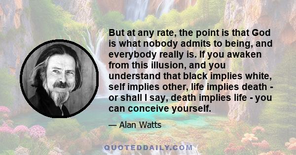 But at any rate, the point is that God is what nobody admits to being, and everybody really is. If you awaken from this illusion, and you understand that black implies white, self implies other, life implies death - or