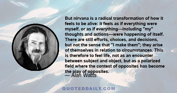 But nirvana is a radical transformation of how it feels to be alive: it feels as if everything were myself, or as if everything---including my thoughts and actions---were happening of itself. There are still efforts,