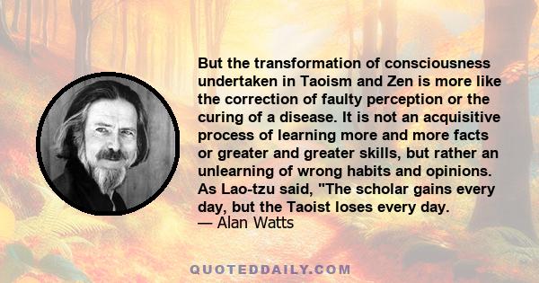 But the transformation of consciousness undertaken in Taoism and Zen is more like the correction of faulty perception or the curing of a disease. It is not an acquisitive process of learning more and more facts or