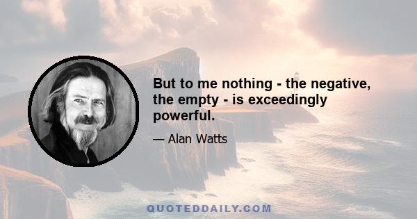 But to me nothing - the negative, the empty - is exceedingly powerful.