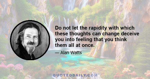 Do not let the rapidity with which these thoughts can change deceive you into feeling that you think them all at once.