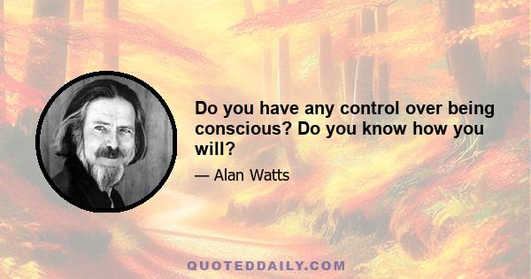 Do you have any control over being conscious? Do you know how you will?