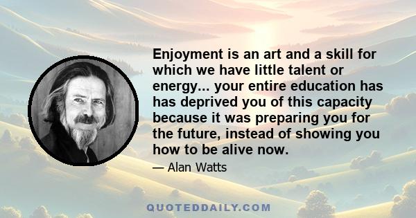 Enjoyment is an art and a skill for which we have little talent or energy... your entire education has has deprived you of this capacity because it was preparing you for the future, instead of showing you how to be