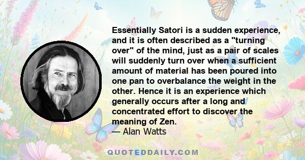 Essentially Satori is a sudden experience, and it is often described as a turning over of the mind, just as a pair of scales will suddenly turn over when a sufficient amount of material has been poured into one pan to