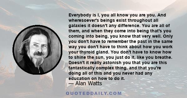 Everybody is I, you all know you are you. And wheresoever's beings exist throughout all galaxies it doesn't any difference. You are all of them, and when they come into being that's you coming into being, you know that