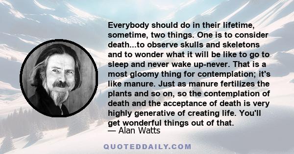 Everybody should do in their lifetime, sometime, two things. One is to consider death...to observe skulls and skeletons and to wonder what it will be like to go to sleep and never wake up-never. That is a most gloomy