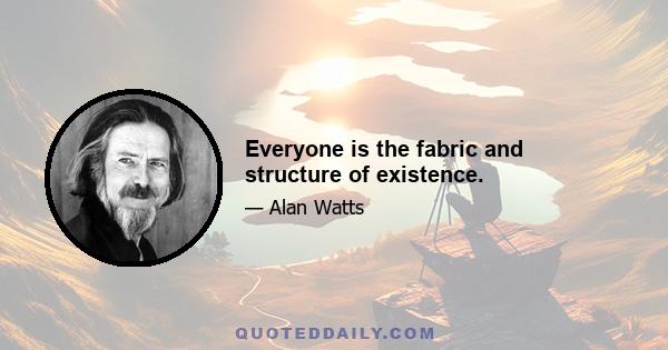 Everyone is the fabric and structure of existence.