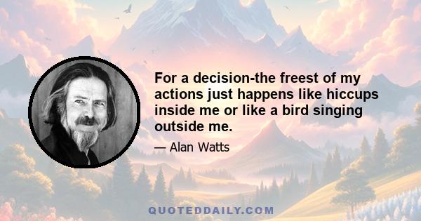 For a decision-the freest of my actions just happens like hiccups inside me or like a bird singing outside me.