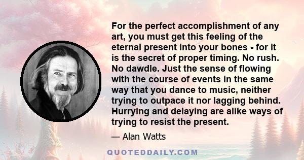 For the perfect accomplishment of any art, you must get this feeling of the eternal present into your bones - for it is the secret of proper timing. No rush. No dawdle. Just the sense of flowing with the course of