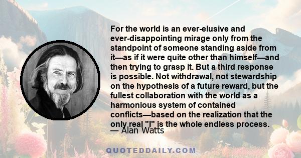 For the world is an ever-elusive and ever-disappointing mirage only from the standpoint of someone standing aside from it—as if it were quite other than himself—and then trying to grasp it. But a third response is