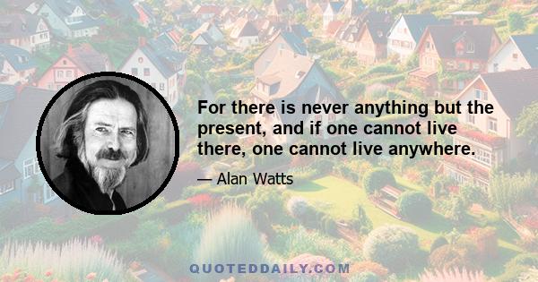 For there is never anything but the present, and if one cannot live there, one cannot live anywhere.