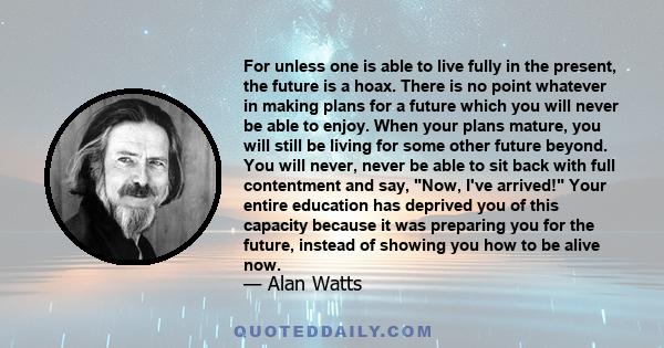 For unless one is able to live fully in the present, the future is a hoax. There is no point whatever in making plans for a future which you will never be able to enjoy. When your plans mature, you will still be living