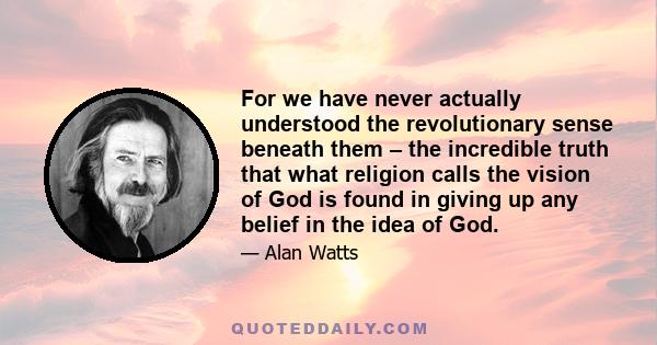 For we have never actually understood the revolutionary sense beneath them – the incredible truth that what religion calls the vision of God is found in giving up any belief in the idea of God.