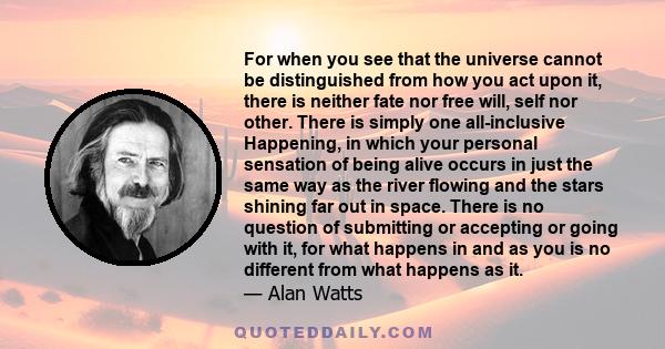 For when you see that the universe cannot be distinguished from how you act upon it, there is neither fate nor free will, self nor other. There is simply one all-inclusive Happening, in which your personal sensation of