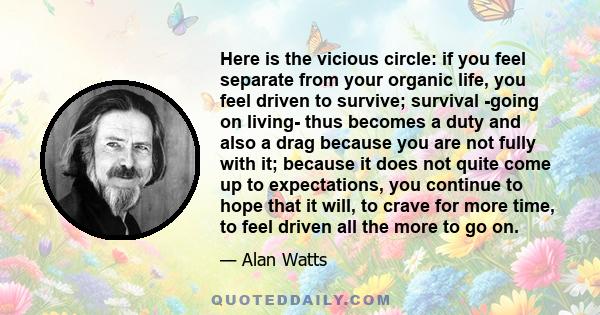 Here is the vicious circle: if you feel separate from your organic life, you feel driven to survive; survival -going on living- thus becomes a duty and also a drag because you are not fully with it; because it does not