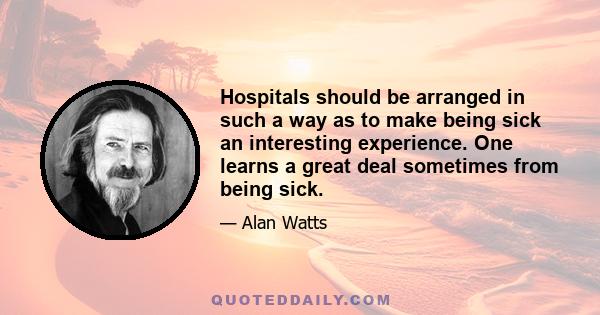 Hospitals should be arranged in such a way as to make being sick an interesting experience. One learns a great deal sometimes from being sick.