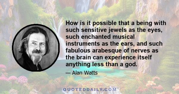 How is it possible that a being with such sensitive jewels as the eyes, such enchanted musical instruments as the ears, and such fabulous arabesque of nerves as the brain can experience itself anything less than a god.