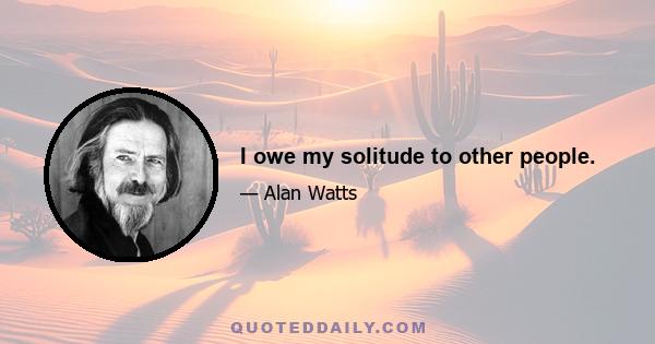 I owe my solitude to other people.