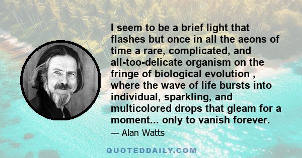 I seem to be a brief light that flashes but once in all the aeons of time a rare, complicated, and all-too-delicate organism on the fringe of biological evolution , where the wave of life bursts into individual,