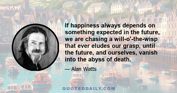 If happiness always depends on something expected in the future, we are chasing a will-o'-the-wisp that ever eludes our grasp, until the future, and ourselves, vanish into the abyss of death.