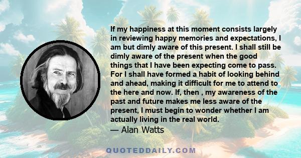 If my happiness at this moment consists largely in reviewing happy memories and expectations, I am but dimly aware of this present. I shall still be dimly aware of the present when the good things that I have been