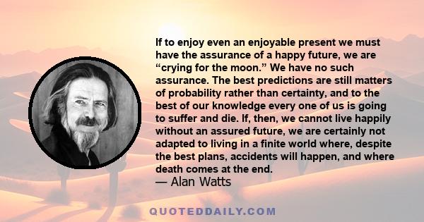 If to enjoy even an enjoyable present we must have the assurance of a happy future, we are “crying for the moon.” We have no such assurance. The best predictions are still matters of probability rather than certainty,