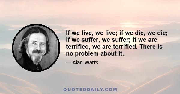 If we live, we live; if we die, we die; if we suffer, we suffer; if we are terrified, we are terrified. There is no problem about it.