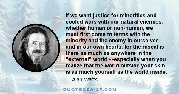 If we want justice for minorities and cooled wars with our natural enemies, whether human or non-human, we must first come to terms with the minority and the enemy in ourselves and in our own hearts, for the rascal is