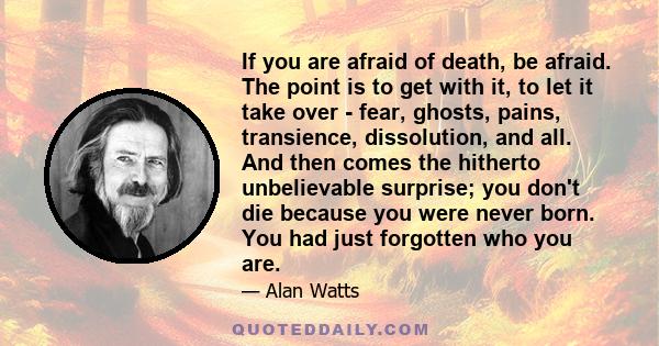 If you are afraid of death, be afraid. The point is to get with it, to let it take over - fear, ghosts, pains, transience, dissolution, and all. And then comes the hitherto unbelievable surprise; you don't die because