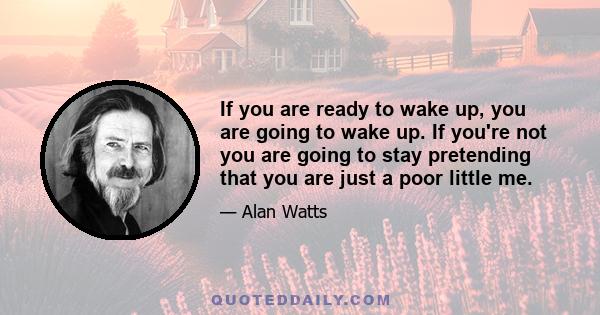 If you are ready to wake up, you are going to wake up. If you're not you are going to stay pretending that you are just a poor little me.