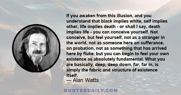 If you awaken from this illusion, and you understand that black implies white, self implies other, life implies death - or shall I say, death implies life - you can conceive yourself. Not conceive, but feel yourself,