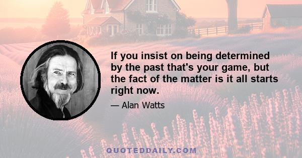 If you insist on being determined by the past that's your game, but the fact of the matter is it all starts right now.