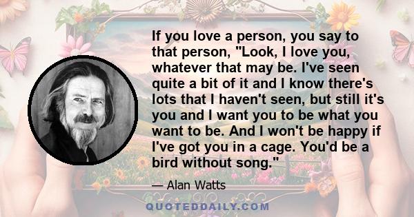 If you love a person, you say to that person, Look, I love you, whatever that may be. I've seen quite a bit of it and I know there's lots that I haven't seen, but still it's you and I want you to be what you want to be. 