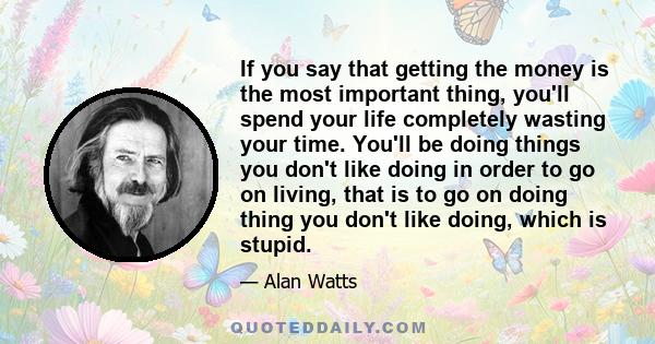 If you say that getting the money is the most important thing, you'll spend your life completely wasting your time. You'll be doing things you don't like doing in order to go on living, that is to go on doing thing you