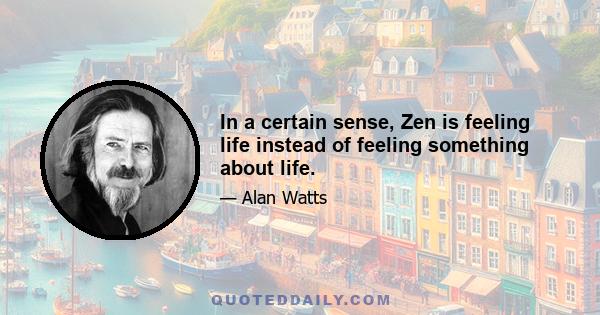 In a certain sense, Zen is feeling life instead of feeling something about life.