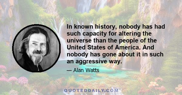 In known history, nobody has had such capacity for altering the universe than the people of the United States of America. And nobody has gone about it in such an aggressive way.