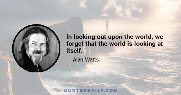 In looking out upon the world, we forget that the world is looking at itself.