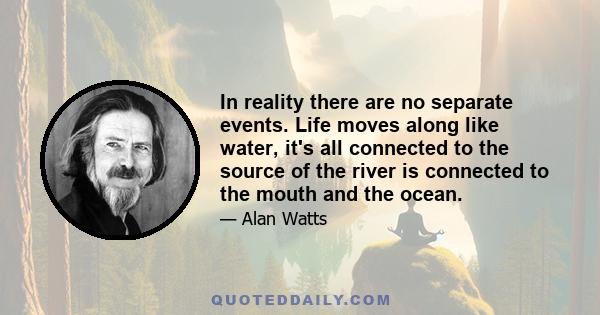 In reality there are no separate events. Life moves along like water, it's all connected to the source of the river is connected to the mouth and the ocean.