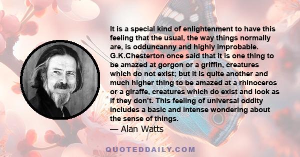 It is a special kind of enlightenment to have this feeling that the usual, the way things normally are, is odduncanny and highly improbable. G.K.Chesterton once said that it is one thing to be amazed at gorgon or a