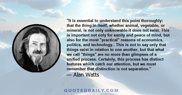 It is essential to understand this point thoroughly: that the thing-in-itself, whether animal, vegetable, or mineral, is not only unknowable-it does not exist. This is important not only for sanity and peace of mind,