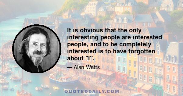 It is obvious that the only interesting people are interested people, and to be completely interested is to have forgotten about I.