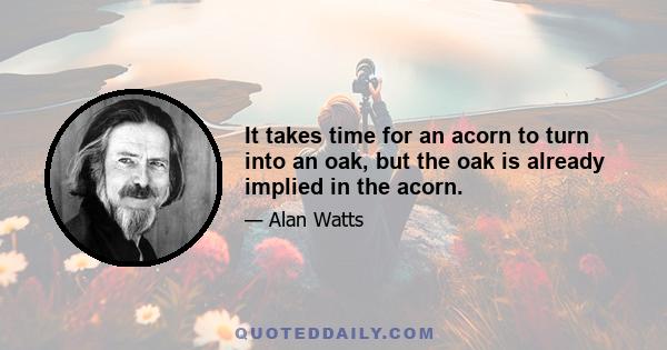 It takes time for an acorn to turn into an oak, but the oak is already implied in the acorn.