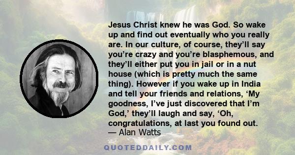 Jesus Christ knew he was God. So wake up and find out eventually who you really are. In our culture, of course, they’ll say you’re crazy and you’re blasphemous, and they’ll either put you in jail or in a nut house