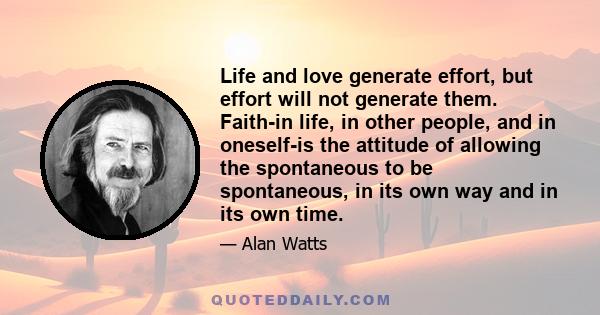 Life and love generate effort, but effort will not generate them. Faith-in life, in other people, and in oneself-is the attitude of allowing the spontaneous to be spontaneous, in its own way and in its own time.