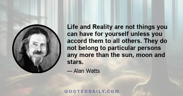 Life and Reality are not things you can have for yourself unless you accord them to all others. They do not belong to particular persons any more than the sun, moon and stars.