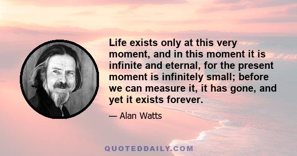 Life exists only at this very moment, and in this moment it is infinite and eternal, for the present moment is infinitely small; before we can measure it, it has gone, and yet it exists forever.