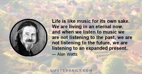 Life is like music for its own sake. We are living in an eternal now, and when we listen to music we are not listening to the past, we are not listening to the future, we are listening to an expanded present.