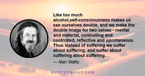 Like too much alcohol,self-consciousness makes us see ourselves double, and we make the double image for two selves - mental and material, controlling and controlled, reflective and spontaneous. Thus instead of