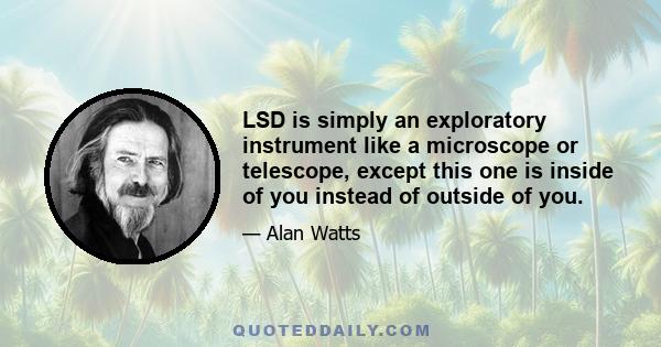 LSD is simply an exploratory instrument like a microscope or telescope, except this one is inside of you instead of outside of you.