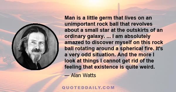 Man is a little germ that lives on an unimportant rock ball that revolves about a small star at the outskirts of an ordinary galaxy. ... I am absolutely amazed to discover myself on this rock ball rotating around a